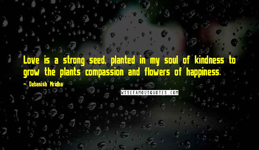 Debasish Mridha Quotes: Love is a strong seed, planted in my soul of kindness to grow the plants compassion and flowers of happiness.