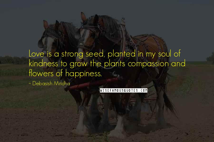 Debasish Mridha Quotes: Love is a strong seed, planted in my soul of kindness to grow the plants compassion and flowers of happiness.