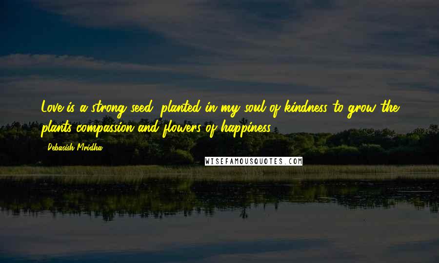 Debasish Mridha Quotes: Love is a strong seed, planted in my soul of kindness to grow the plants compassion and flowers of happiness.