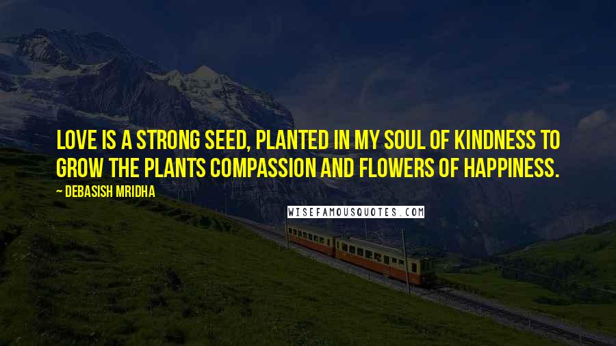 Debasish Mridha Quotes: Love is a strong seed, planted in my soul of kindness to grow the plants compassion and flowers of happiness.