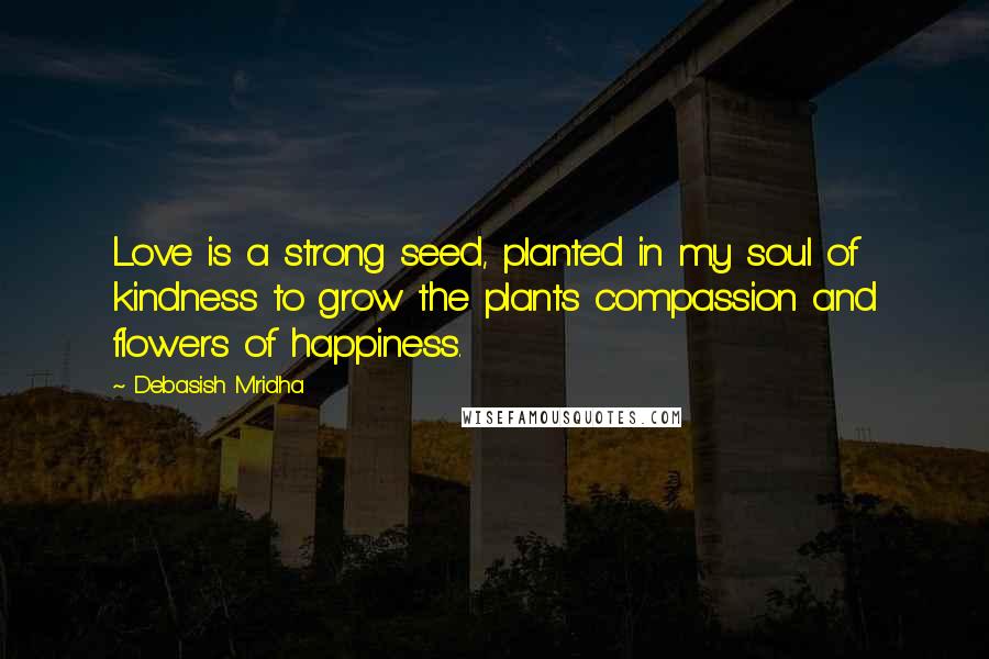 Debasish Mridha Quotes: Love is a strong seed, planted in my soul of kindness to grow the plants compassion and flowers of happiness.