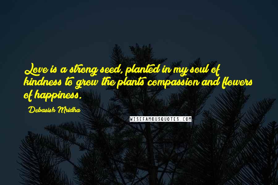 Debasish Mridha Quotes: Love is a strong seed, planted in my soul of kindness to grow the plants compassion and flowers of happiness.