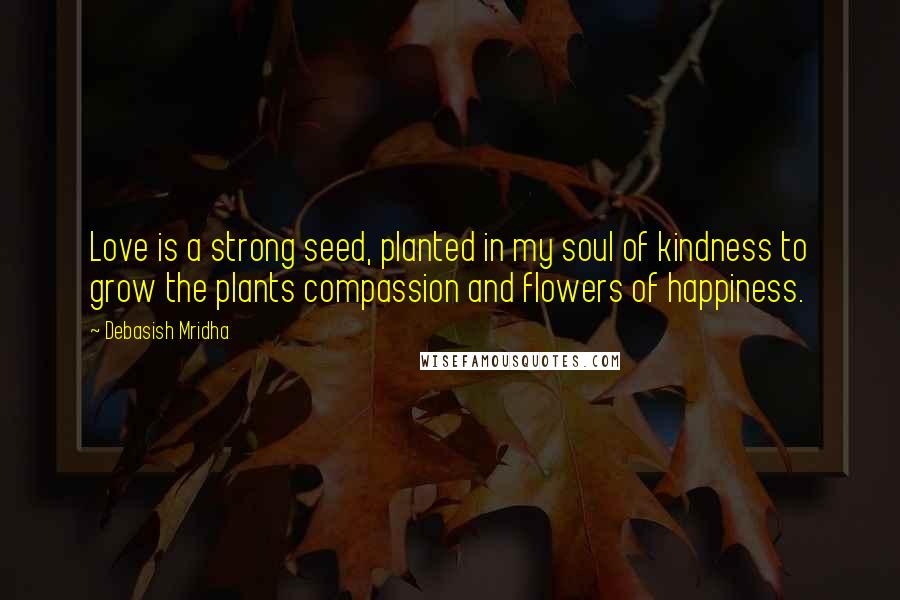 Debasish Mridha Quotes: Love is a strong seed, planted in my soul of kindness to grow the plants compassion and flowers of happiness.