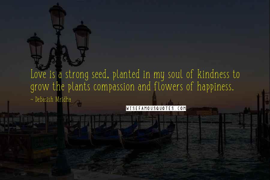 Debasish Mridha Quotes: Love is a strong seed, planted in my soul of kindness to grow the plants compassion and flowers of happiness.