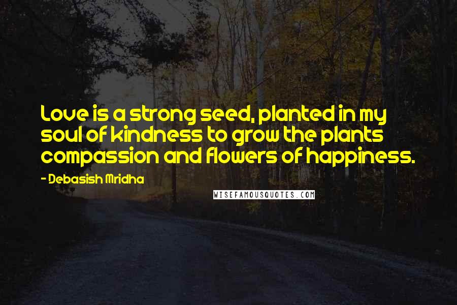 Debasish Mridha Quotes: Love is a strong seed, planted in my soul of kindness to grow the plants compassion and flowers of happiness.