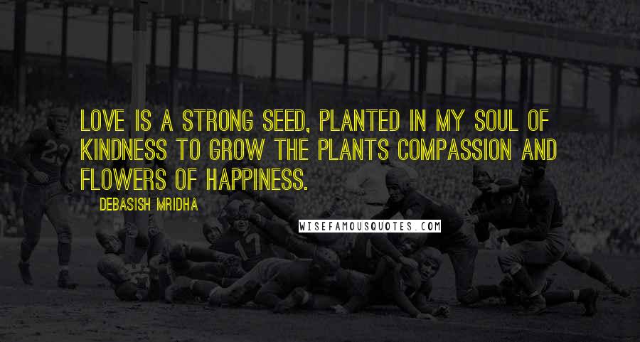 Debasish Mridha Quotes: Love is a strong seed, planted in my soul of kindness to grow the plants compassion and flowers of happiness.