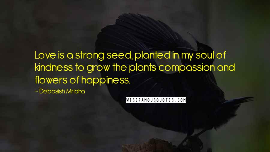 Debasish Mridha Quotes: Love is a strong seed, planted in my soul of kindness to grow the plants compassion and flowers of happiness.