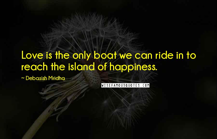 Debasish Mridha Quotes: Love is the only boat we can ride in to reach the island of happiness.