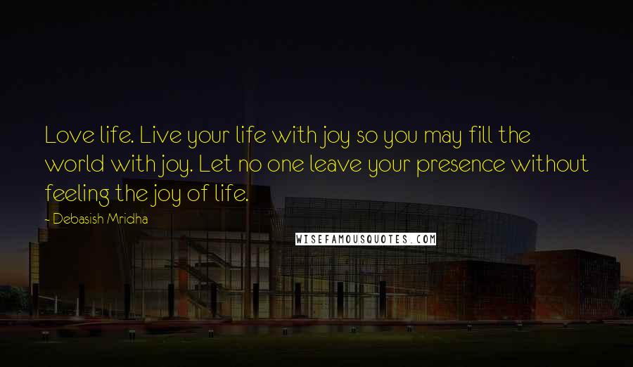 Debasish Mridha Quotes: Love life. Live your life with joy so you may fill the world with joy. Let no one leave your presence without feeling the joy of life.