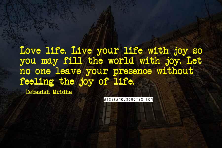 Debasish Mridha Quotes: Love life. Live your life with joy so you may fill the world with joy. Let no one leave your presence without feeling the joy of life.