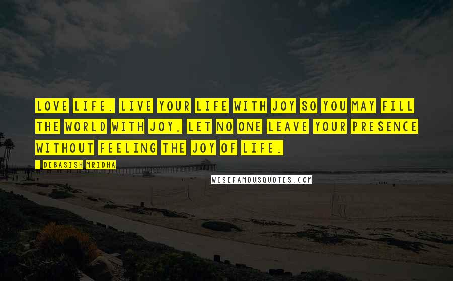 Debasish Mridha Quotes: Love life. Live your life with joy so you may fill the world with joy. Let no one leave your presence without feeling the joy of life.