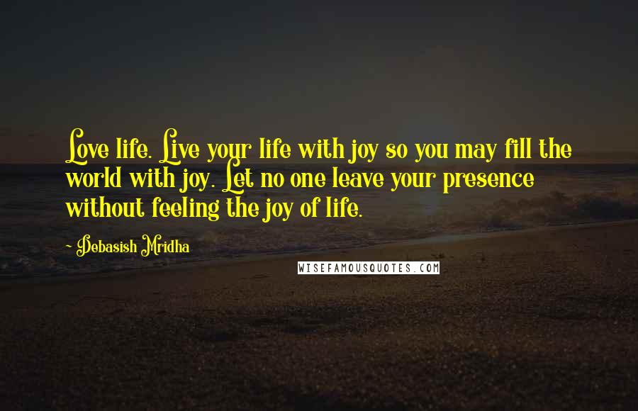 Debasish Mridha Quotes: Love life. Live your life with joy so you may fill the world with joy. Let no one leave your presence without feeling the joy of life.