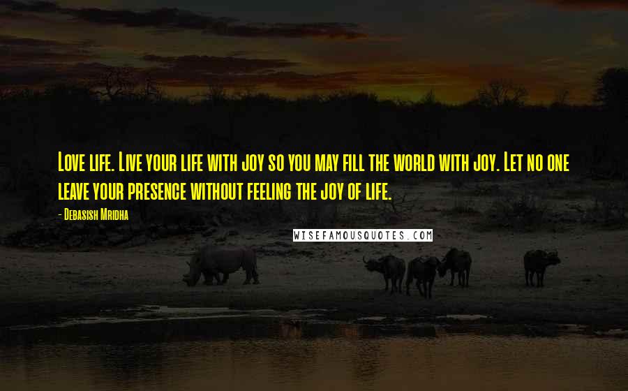 Debasish Mridha Quotes: Love life. Live your life with joy so you may fill the world with joy. Let no one leave your presence without feeling the joy of life.