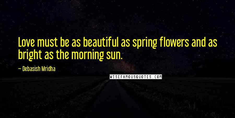 Debasish Mridha Quotes: Love must be as beautiful as spring flowers and as bright as the morning sun.