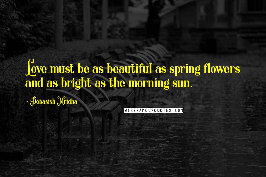 Debasish Mridha Quotes: Love must be as beautiful as spring flowers and as bright as the morning sun.