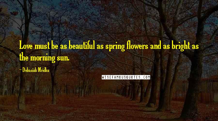 Debasish Mridha Quotes: Love must be as beautiful as spring flowers and as bright as the morning sun.
