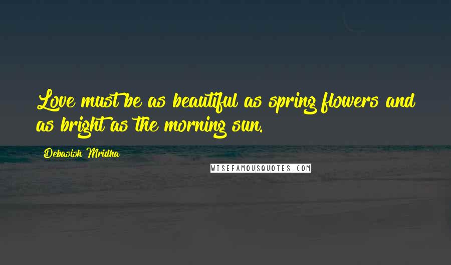 Debasish Mridha Quotes: Love must be as beautiful as spring flowers and as bright as the morning sun.