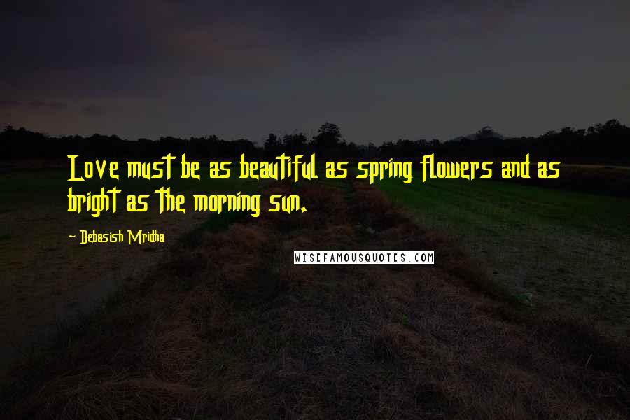 Debasish Mridha Quotes: Love must be as beautiful as spring flowers and as bright as the morning sun.