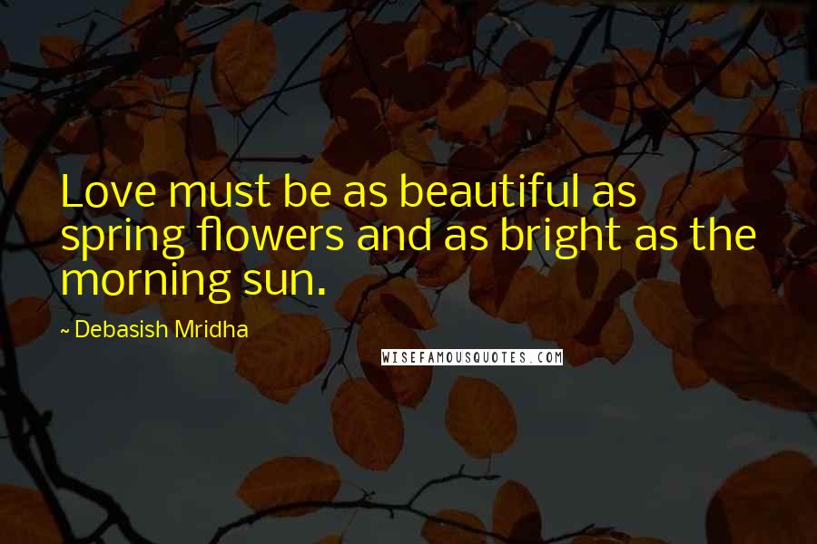 Debasish Mridha Quotes: Love must be as beautiful as spring flowers and as bright as the morning sun.