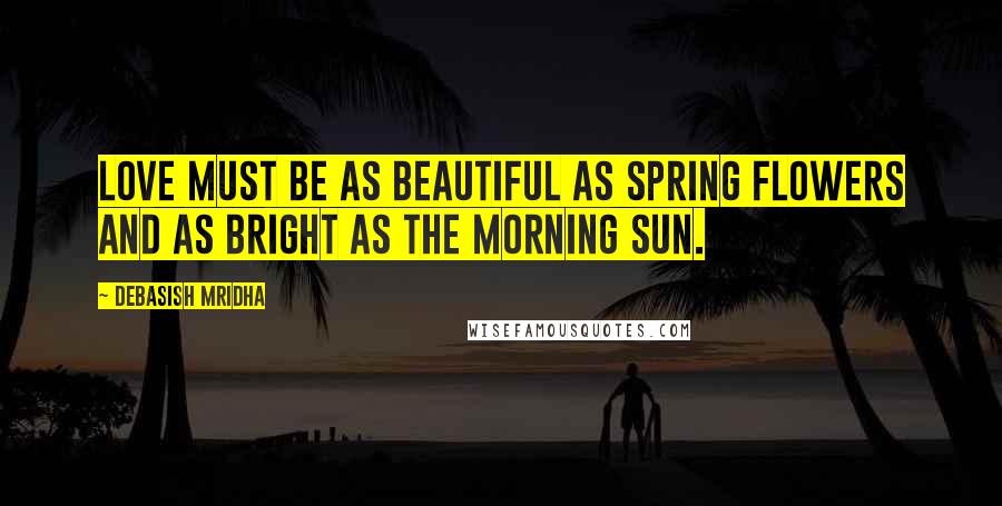 Debasish Mridha Quotes: Love must be as beautiful as spring flowers and as bright as the morning sun.