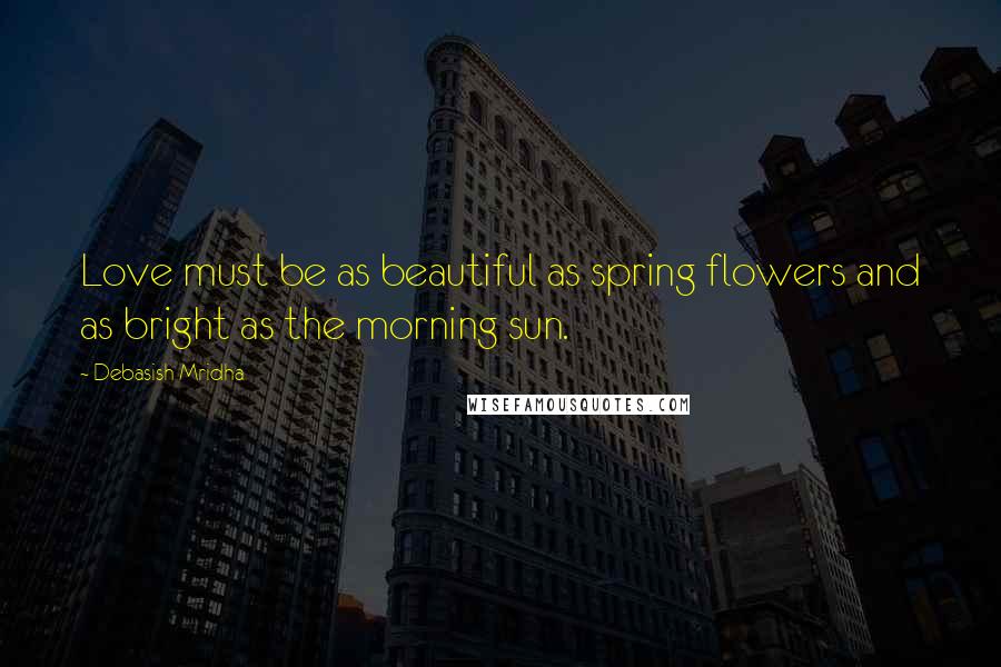 Debasish Mridha Quotes: Love must be as beautiful as spring flowers and as bright as the morning sun.