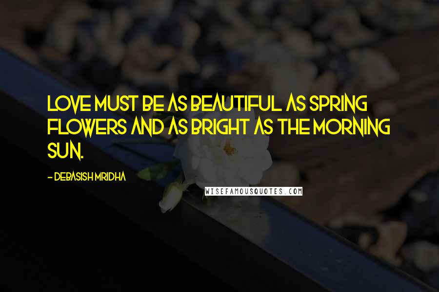 Debasish Mridha Quotes: Love must be as beautiful as spring flowers and as bright as the morning sun.