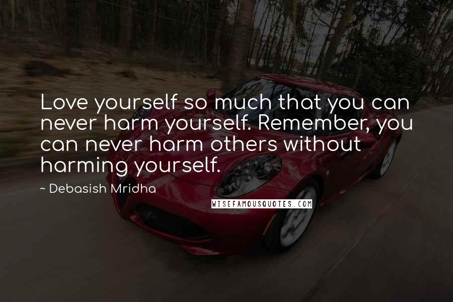 Debasish Mridha Quotes: Love yourself so much that you can never harm yourself. Remember, you can never harm others without harming yourself.