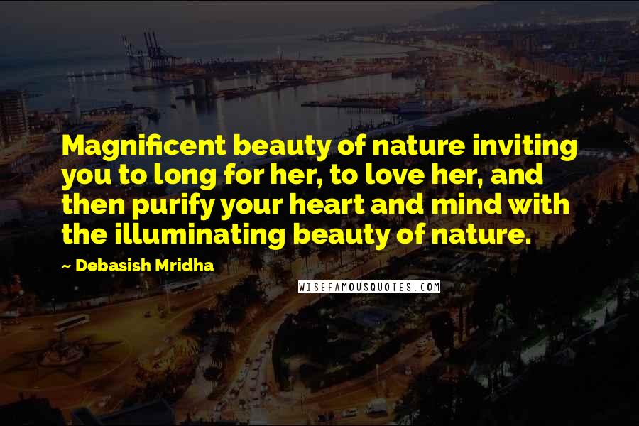 Debasish Mridha Quotes: Magnificent beauty of nature inviting you to long for her, to love her, and then purify your heart and mind with the illuminating beauty of nature.