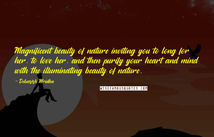 Debasish Mridha Quotes: Magnificent beauty of nature inviting you to long for her, to love her, and then purify your heart and mind with the illuminating beauty of nature.
