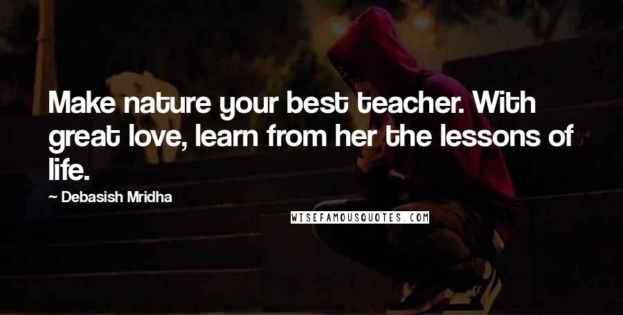 Debasish Mridha Quotes: Make nature your best teacher. With great love, learn from her the lessons of life.