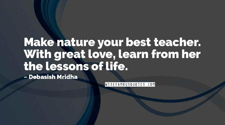 Debasish Mridha Quotes: Make nature your best teacher. With great love, learn from her the lessons of life.