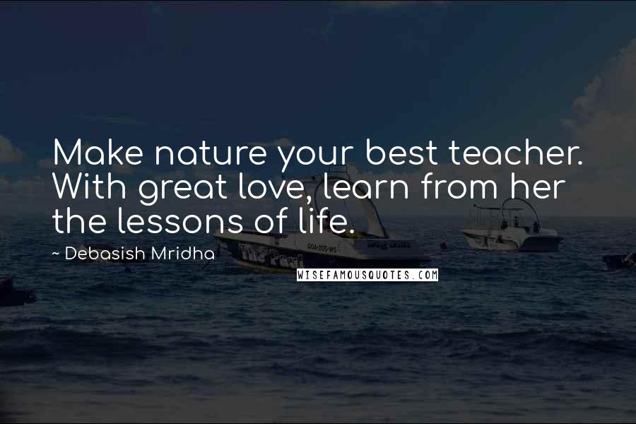 Debasish Mridha Quotes: Make nature your best teacher. With great love, learn from her the lessons of life.