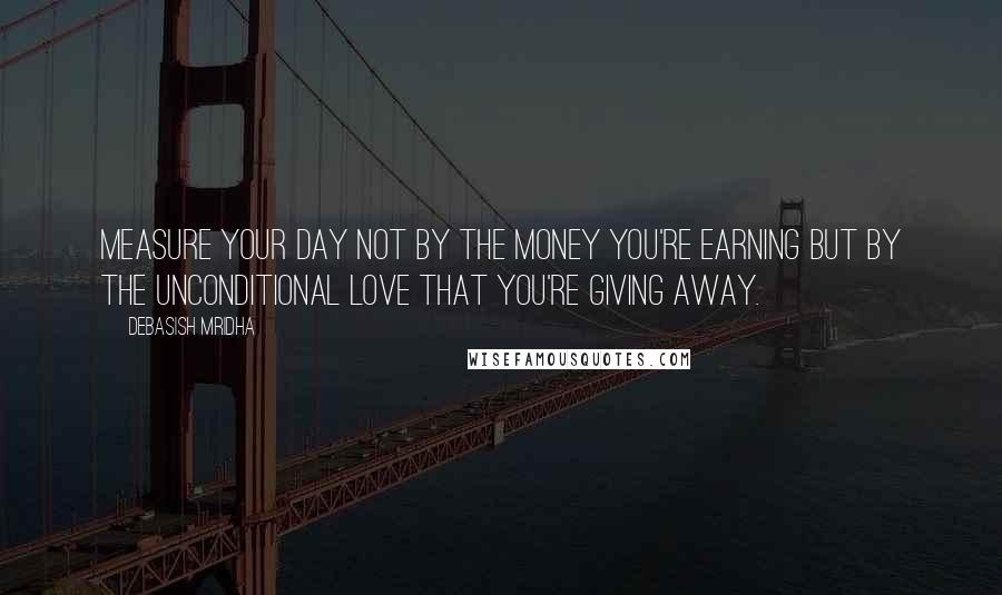 Debasish Mridha Quotes: Measure your day not by the money you're earning but by the unconditional love that you're giving away.