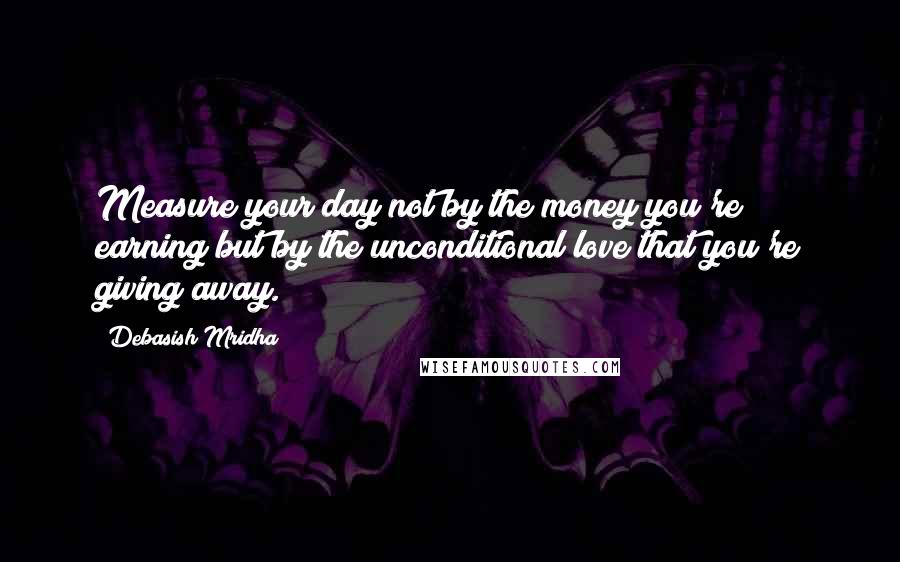 Debasish Mridha Quotes: Measure your day not by the money you're earning but by the unconditional love that you're giving away.