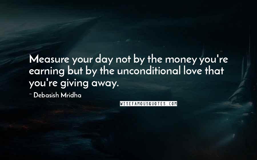 Debasish Mridha Quotes: Measure your day not by the money you're earning but by the unconditional love that you're giving away.