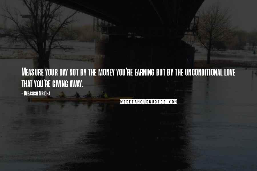 Debasish Mridha Quotes: Measure your day not by the money you're earning but by the unconditional love that you're giving away.