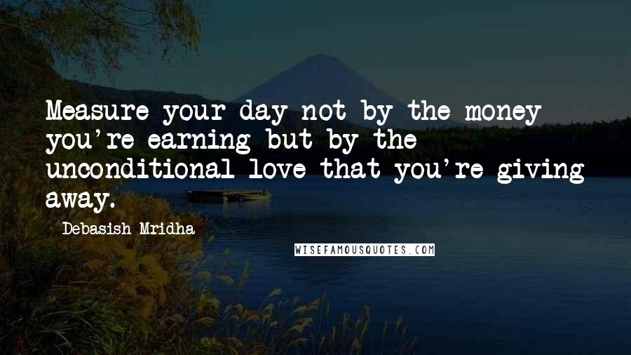 Debasish Mridha Quotes: Measure your day not by the money you're earning but by the unconditional love that you're giving away.