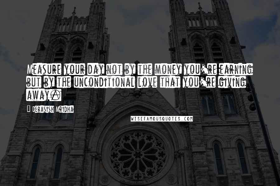 Debasish Mridha Quotes: Measure your day not by the money you're earning but by the unconditional love that you're giving away.