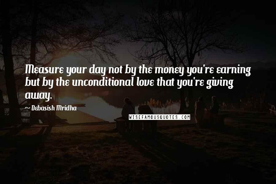 Debasish Mridha Quotes: Measure your day not by the money you're earning but by the unconditional love that you're giving away.