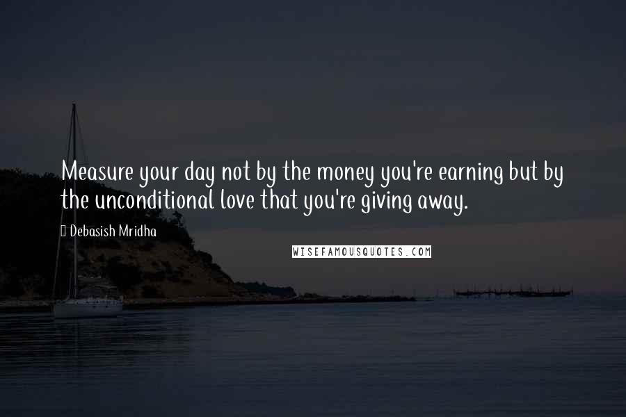 Debasish Mridha Quotes: Measure your day not by the money you're earning but by the unconditional love that you're giving away.