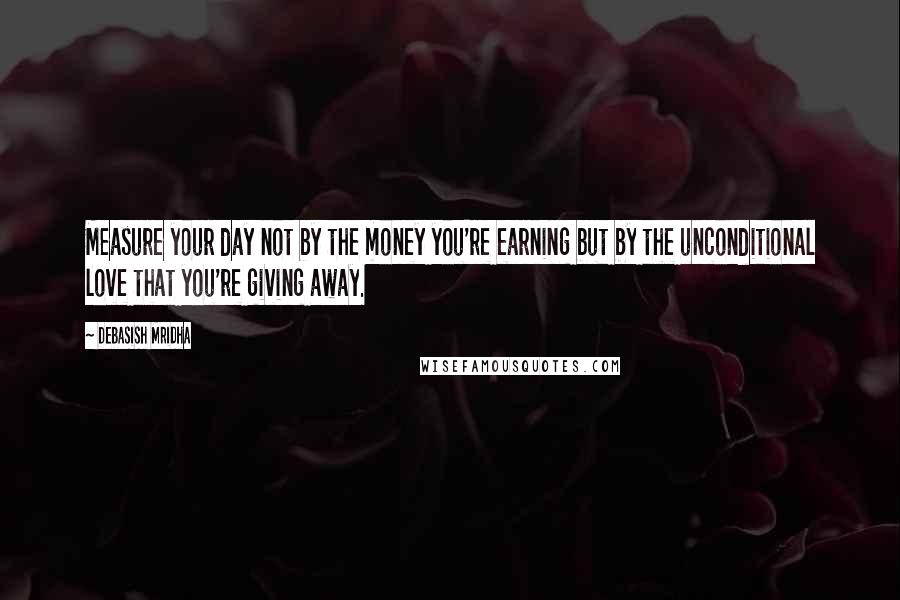 Debasish Mridha Quotes: Measure your day not by the money you're earning but by the unconditional love that you're giving away.