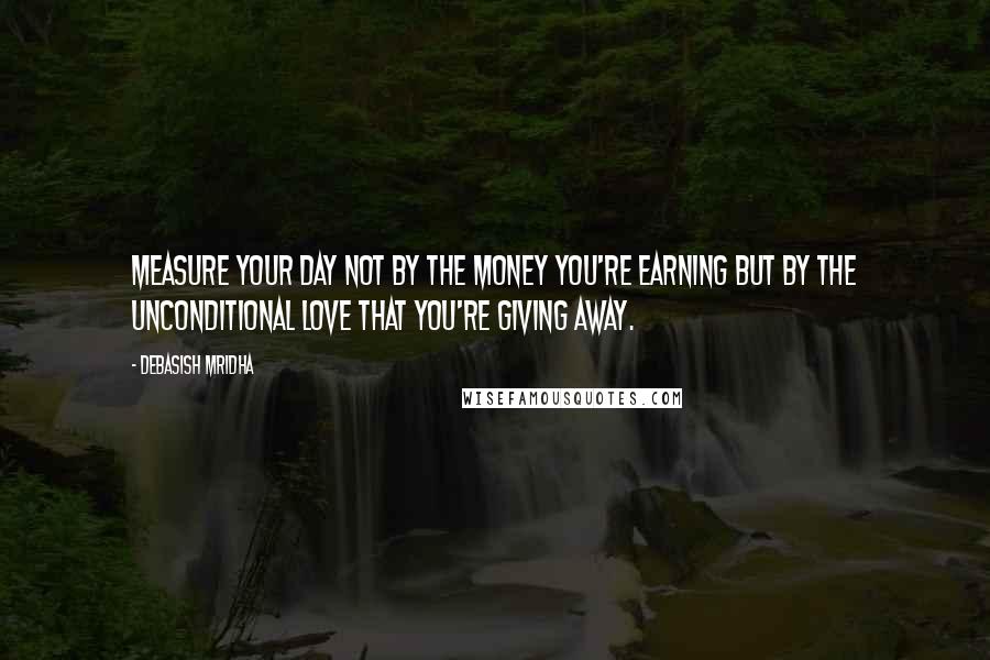 Debasish Mridha Quotes: Measure your day not by the money you're earning but by the unconditional love that you're giving away.