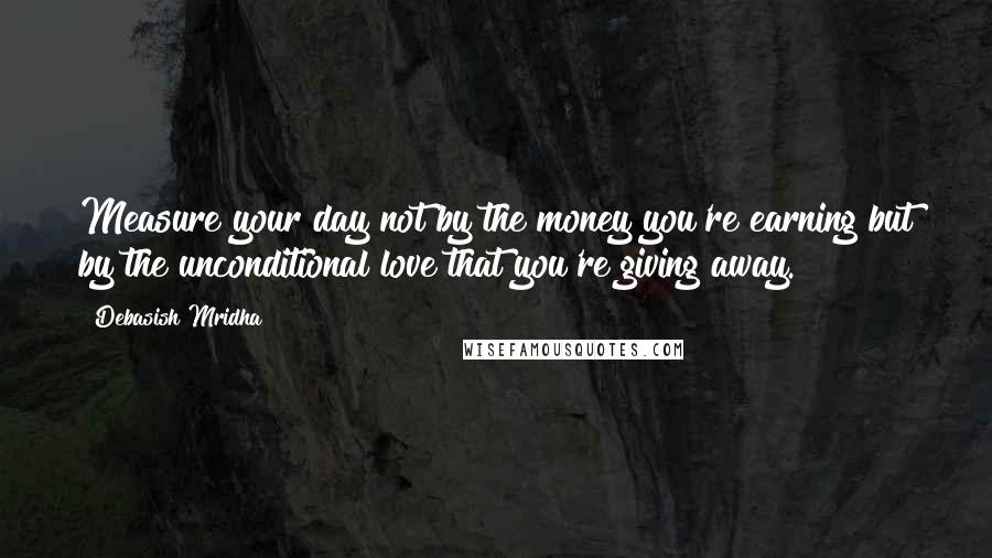 Debasish Mridha Quotes: Measure your day not by the money you're earning but by the unconditional love that you're giving away.