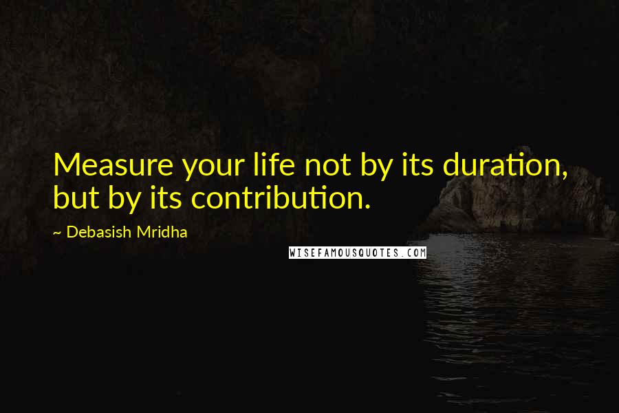 Debasish Mridha Quotes: Measure your life not by its duration, but by its contribution.