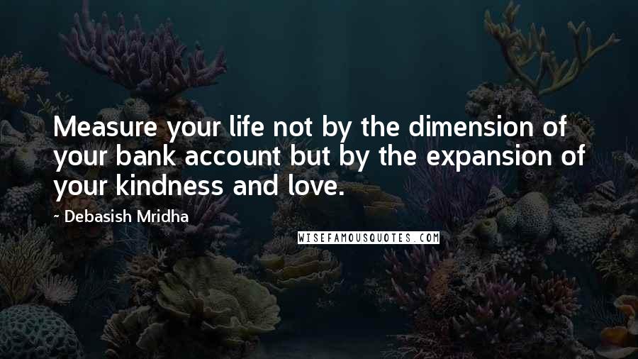 Debasish Mridha Quotes: Measure your life not by the dimension of your bank account but by the expansion of your kindness and love.