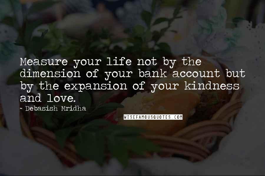 Debasish Mridha Quotes: Measure your life not by the dimension of your bank account but by the expansion of your kindness and love.