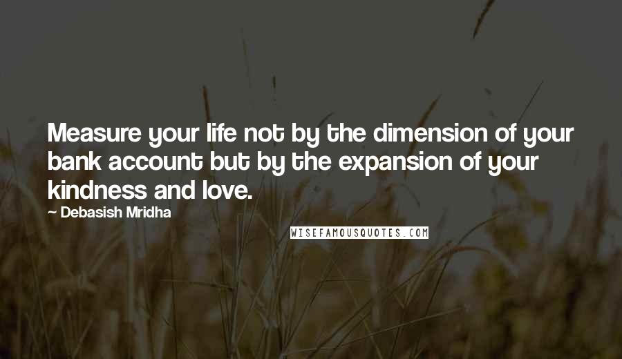 Debasish Mridha Quotes: Measure your life not by the dimension of your bank account but by the expansion of your kindness and love.
