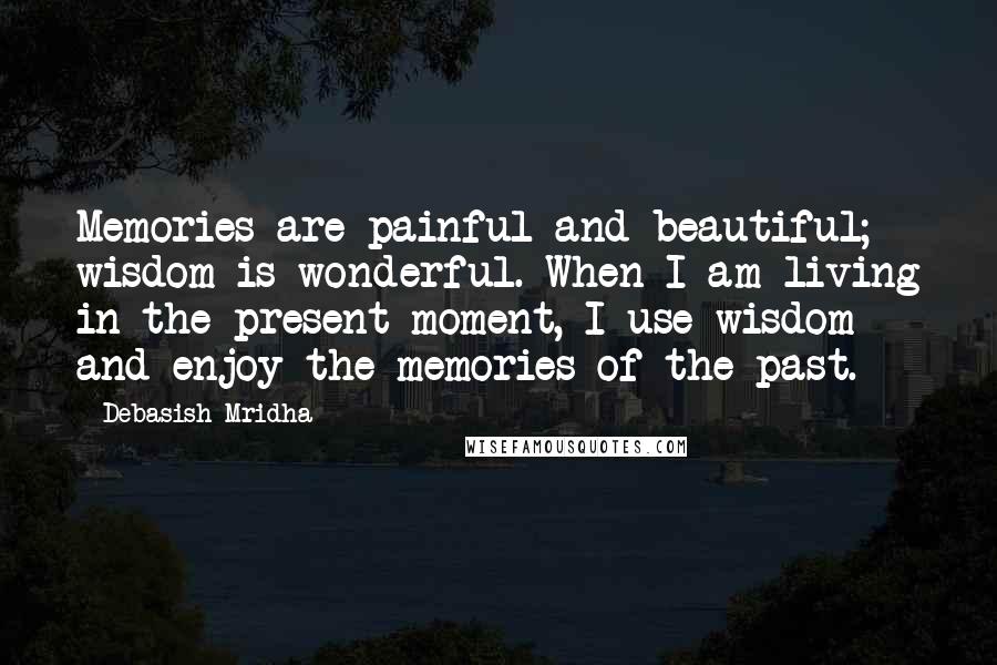 Debasish Mridha Quotes: Memories are painful and beautiful; wisdom is wonderful. When I am living in the present moment, I use wisdom and enjoy the memories of the past.