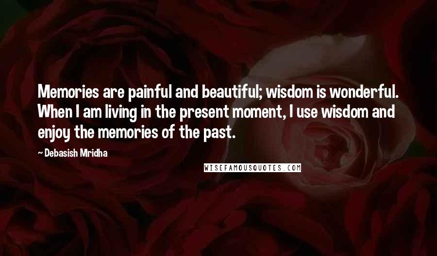 Debasish Mridha Quotes: Memories are painful and beautiful; wisdom is wonderful. When I am living in the present moment, I use wisdom and enjoy the memories of the past.
