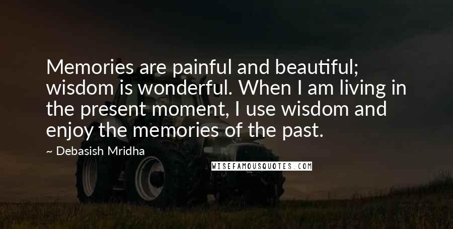 Debasish Mridha Quotes: Memories are painful and beautiful; wisdom is wonderful. When I am living in the present moment, I use wisdom and enjoy the memories of the past.